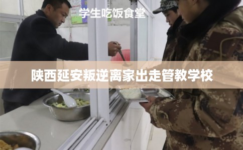 陕西延安叛逆离家出走管教学校