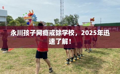 永川孩子网瘾戒除学校，2025年迅速了解！