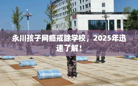 永川孩子网瘾戒除学校，2025年迅速了解！