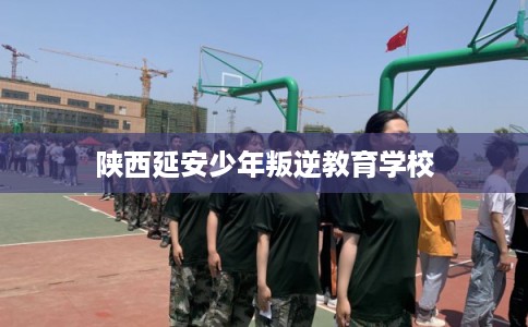 陕西延安少年叛逆教育学校