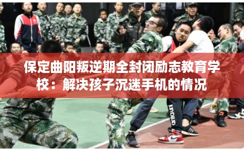 保定曲阳叛逆期全封闭励志教育学校：解决孩子沉迷手机的情况