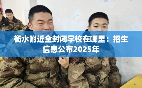 衡水附近全封闭学校在哪里：招生信息公布2025年