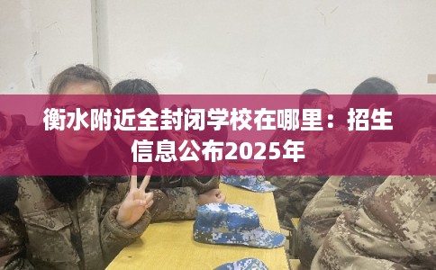 衡水附近全封闭学校在哪里：招生信息公布2025年