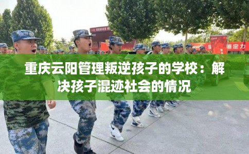 重庆云阳管理叛逆孩子的学校：解决孩子混迹社会的情况