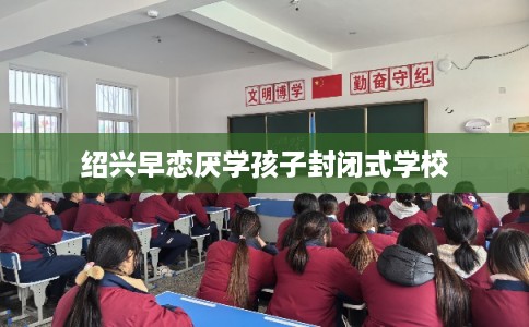 绍兴早恋厌学孩子封闭式学校