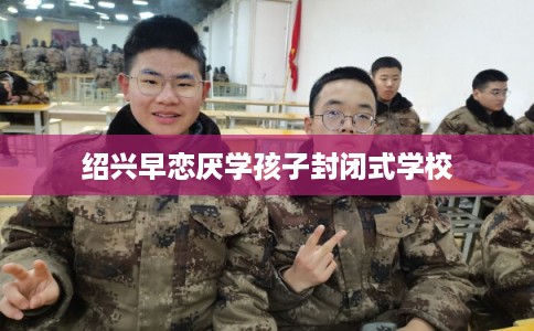 绍兴早恋厌学孩子封闭式学校
