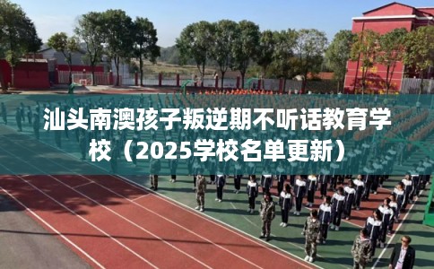 汕头南澳孩子叛逆期不听话教育学校（2025学校名单更新）
