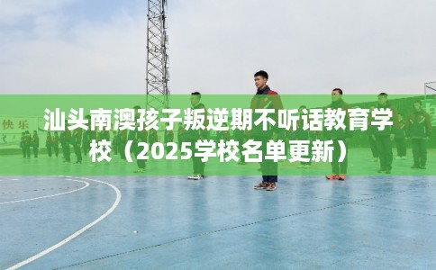 汕头南澳孩子叛逆期不听话教育学校（2025学校名单更新）