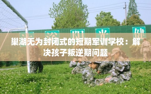 巢湖无为封闭式的短期军训学校：解决孩子叛逆期问题