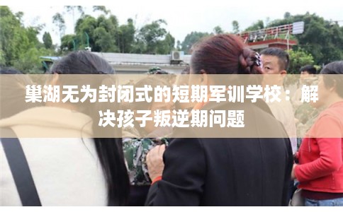巢湖无为封闭式的短期军训学校：解决孩子叛逆期问题