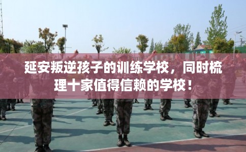 延安叛逆孩子的训练学校，同时梳理十家值得信赖的学校！