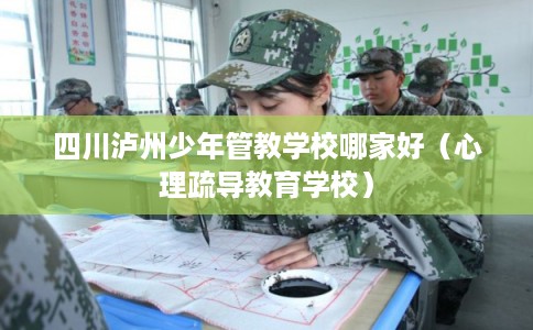 四川泸州少年管教学校哪家好（心理疏导教育学校）