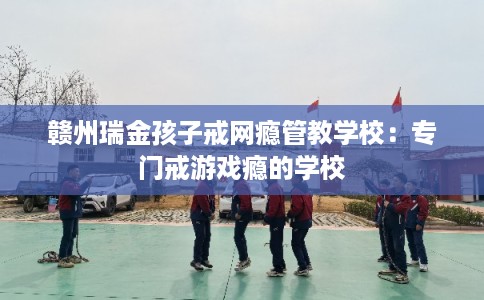 赣州瑞金孩子戒网瘾管教学校：专门戒游戏瘾的学校