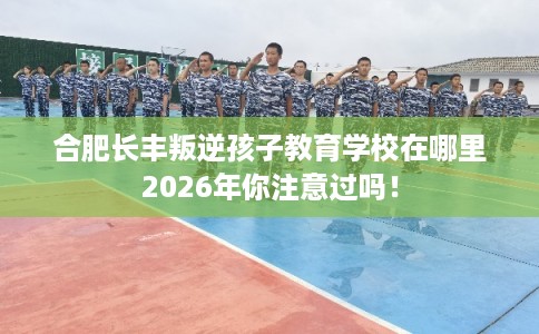 合肥长丰叛逆孩子教育学校在哪里2026年你注意过吗！