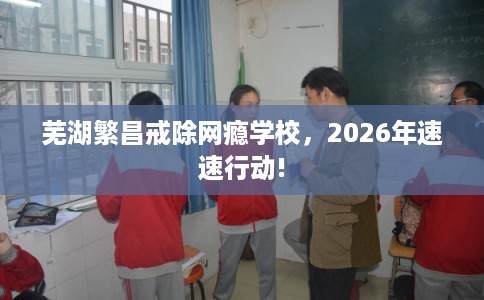 芜湖繁昌戒除网瘾学校，2026年速速行动!