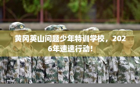 黄冈英山问题少年特训学校，2026年速速行动!
