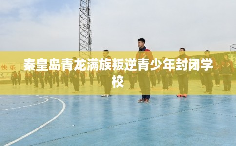 秦皇岛青龙满族叛逆青少年封闭学校