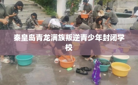 秦皇岛青龙满族叛逆青少年封闭学校