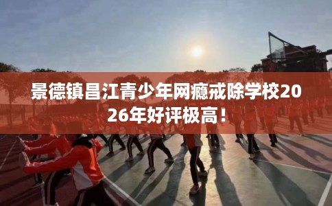 景德镇昌江青少年网瘾戒除学校2026年好评极高！