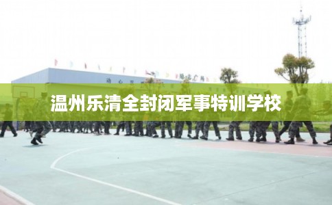 温州乐清全封闭军事特训学校