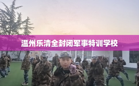温州乐清全封闭军事特训学校