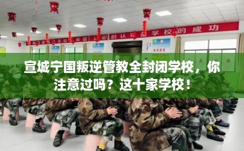 宣城宁国叛逆管教全封闭学校，你注意过吗？这十家学校！