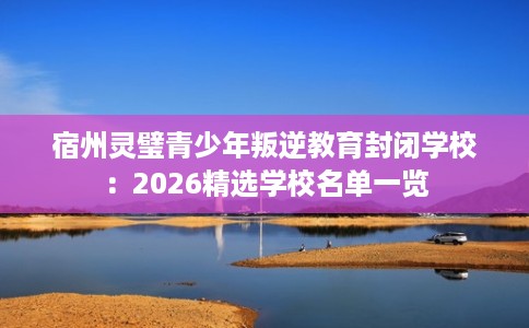 宿州灵璧青少年叛逆教育封闭学校：2026精选学校名单一览