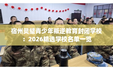 宿州灵璧青少年叛逆教育封闭学校：2026精选学校名单一览