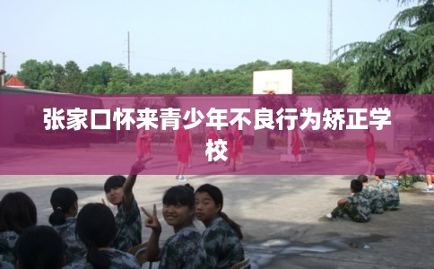 张家口怀来青少年不良行为矫正学校