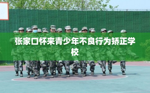 张家口怀来青少年不良行为矫正学校