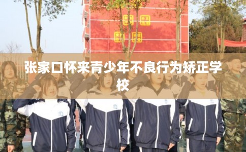 张家口怀来青少年不良行为矫正学校
