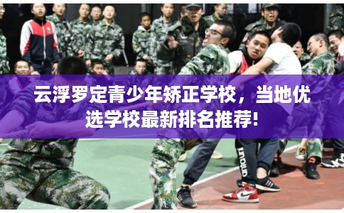 云浮罗定青少年矫正学校，当地优选学校最新排名推荐!