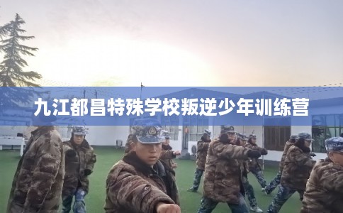 九江都昌特殊学校叛逆少年训练营