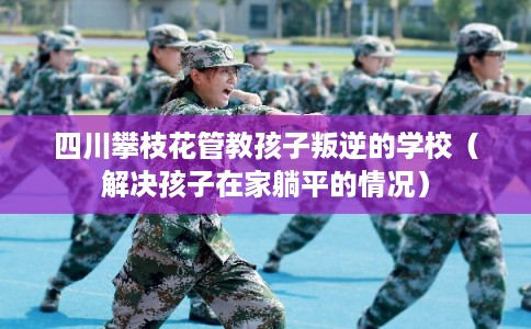 四川攀枝花管教孩子叛逆的学校（解决孩子在家躺平的情况）