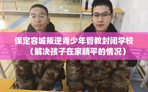 保定容城叛逆青少年管教封闭学校（解决孩子在家躺平的情况）
