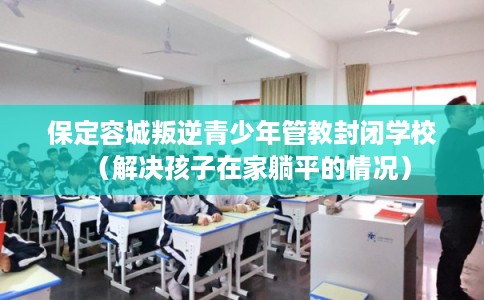 保定容城叛逆青少年管教封闭学校（解决孩子在家躺平的情况）