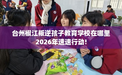台州椒江叛逆孩子教育学校在哪里2026年速速行动!