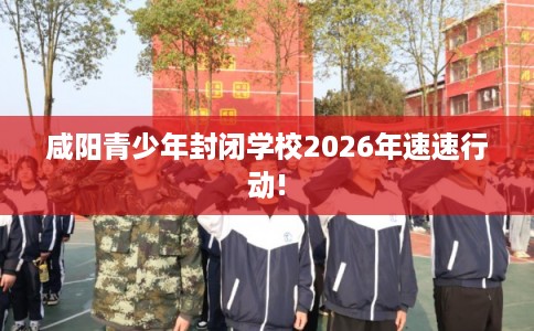 咸阳青少年封闭学校2026年速速行动!