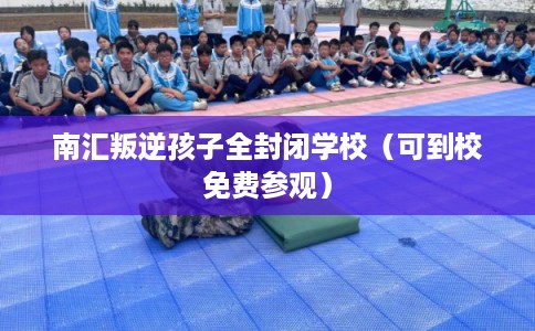 南汇叛逆孩子全封闭学校（可到校免费参观）