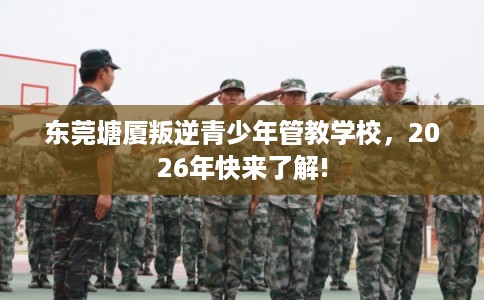 东莞塘厦叛逆青少年管教学校，2026年快来了解!