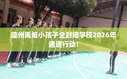 德州禹城小孩子全封闭学校2026年速速行动!