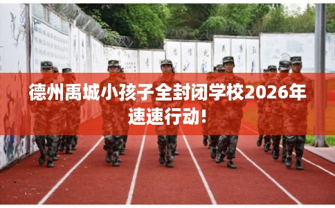 德州禹城小孩子全封闭学校2026年速速行动!