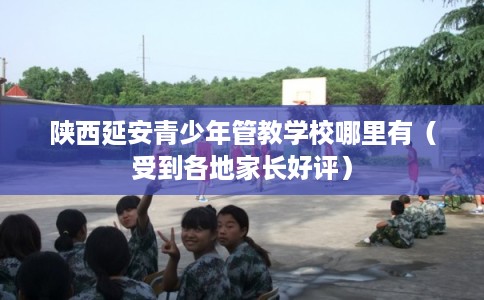 陕西延安青少年管教学校哪里有（受到各地家长好评）