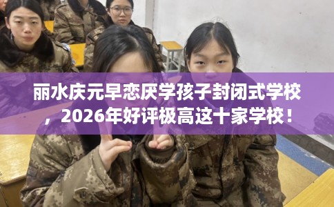 丽水庆元早恋厌学孩子封闭式学校，2026年好评极高这十家学校！