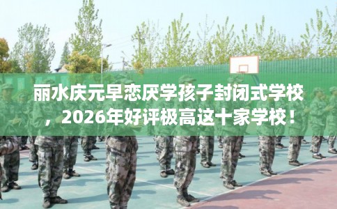 丽水庆元早恋厌学孩子封闭式学校，2026年好评极高这十家学校！