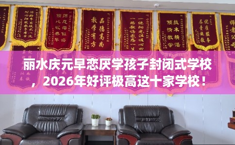 丽水庆元早恋厌学孩子封闭式学校，2026年好评极高这十家学校！
