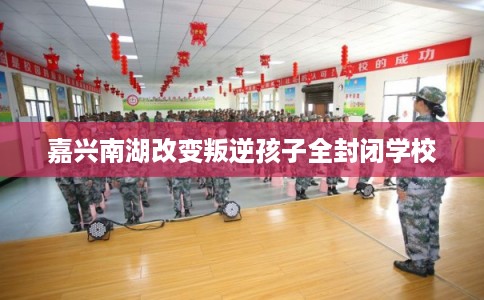 嘉兴南湖改变叛逆孩子全封闭学校