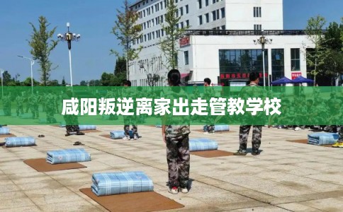 咸阳叛逆离家出走管教学校