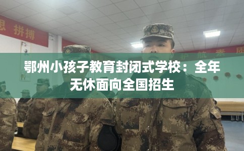 鄂州小孩子教育封闭式学校：全年无休面向全国招生