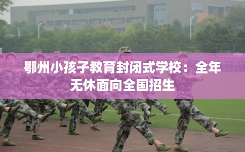 鄂州小孩子教育封闭式学校：全年无休面向全国招生